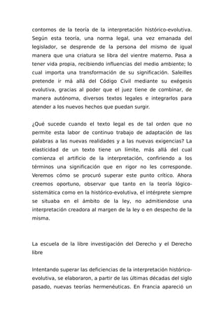 contornos de la teoría de la interpretación histórico-evolutiva.
Según esta teoría, una norma legal, una vez emanada del
legislador, se desprende de la persona del mismo de igual
manera que una criatura se libra del vientre materno. Pasa a
tener vida propia, recibiendo influencias del medio ambiente; lo
cual importa una transformación de su significación. Saleilles
pretende ir má allá del Código Civil mediante su exégesis
evolutiva, gracias al poder que el juez tiene de combinar, de
manera autónoma, diversos textos legales e integrarlos para
atender a los nuevos hechos que puedan surgir.
¿Qué sucede cuando el texto legal es de tal orden que no
permite esta labor de continuo trabajo de adaptación de las
palabras a las nuevas realidades y a las nuevas exigencias? La
elasticidad de un texto tiene un límite, más allá del cual
comienza el artificio de la interpretación, confiriendo a los
términos una significación que en rigor no les corresponde.
Veremos cómo se procuró superar este punto crítico. Ahora
creemos oportuno, observar que tanto en la teoría lógico-
sistemática como en la histórico-evolutiva, el intérprete siempre
se situaba en el ámbito de la ley, no admitiendose una
interpretación creadora al margen de la ley o en despecho de la
misma.
La escuela de la libre investigación del Derecho y el Derecho
libre
Intentando superar las deficiencias de la interpretación histórico-
evolutiva, se elaboraron, a partir de las últimas décadas del siglo
pasado, nuevas teorías hermenéuticas. En Francia apareció un
 