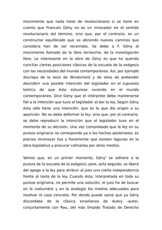 movimiento que nada tiene de revolucionario si se tiene en
cuenta que Francois Gény no es un innovador en el sentido
revolucionario del término, sino que, por el contrario, es un
constructor equilibrado que va abriendo nuevos caminos que
considera han de ser recorridos. Se debe a F. Gény el
movimiento llamado de la libre recherche, de la investigación
libre. Lo interesante en la obra de Gény es que ha querido
conciliar ciertas posiciones clásicas de la escuela de la exégesis
con las necesidades del mundo contemporáneo. Así, por ejemplo
discrepa de la tesis de Windscheid y de olros de pretender
descUbrir una posible intención del legislador en el supuesto
teórico de que éste estuviese viviendo en el mundo
contemporáneo. Dice Gény que el intérprete debe mantenerse
fiel a la intención que tuvo el legislador al dar la ley. Según Gény
ésta sólo tiene una intención, que es la que dio origen a su
aparición. No se debe deformar la ley, sino que, por el contrario,
se debe reproducir la intención que el legislador tuvo en el
momento de su decisión. Una vez comprobado que la ley en su
pureza originaria no corresponde ya a los hechos posteriores, es
preciso reconocer lisa y llanamente que existen lagunas en la
obra legislativa y procurar colmarlas por otros medios.
Vemos que, en un primer momento, Gény' se adhiere a la
pureza de la escuela de la exégesis; pero, acto seguido, se libera
del apego a la ley para atribuir al juez una cierta independencia
frente al texto de la ley. Cuando ésta, interpretada en toda su
pureza originaria, no permite una solución, el juez ha de buscar
en la costumbre y en la analogía los medios adecuados para
resolver el caso concreto. Por donde puede verse que ya Gény
discordaba de la clásica enseñanza de Aubry -autor,
conjuntamente con Rau, del más límpido Tratado de Derecho
 