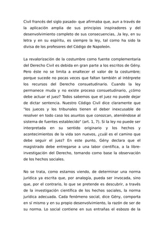 Civil francés del siglo pasado- que afirmaba que, aun a través de
la aplicación amplia de sus principios inspiradores y del
desenvolvimiento completo de sus consecuencias, ,la ley, en su
letra y en su espíritu, es siempre la ley, tal como ha sido la
divisa de los profesores del Código de Napoleón.
La revalorización de la costumbre como fuente complementaria
del Derecho Civil es debida en gran parte a los escritos de Gény.
Pero éste no se limita a enaltecer el valor de la costumbre;
porque sucede no pocas veces que faltan también al intérprete
los recursos del Derecho consuetudinario. Cuando la ley
permanece muda y no existe proceso consuetudinario, ¿cómo
debe actuar el juez? Todos sabemos que el juez no puede dejar
de dictar sentencia. Nuestro Código Civil dice claramente que
"los jueces y los tribunales tienen el deber inexcusable de
resolver en todo caso los asuntos que conozcan, ateniéndose al
sistema de fuentes establecido" (art. 1, 7). Si la ley no puede ser
interpretada en su sentido originario y los hechos y
acontecimientos de la vida son nuevos, ¿cuál es el camino que
debe seguir el juez? En este punto, Gény declara que el
magistrado debe entregarse a una labor científica, a la libre-
investigación del Derecho, tomando como base la observación
de los hechos sociales.
No se trata, como estamos viendo, de determinar una norma
jurídica ya escrita que, por analogía, pueda ser invocada, sino
que, por el contrario, lo que se pretende es descubrir, a través
de la investigación científica de los hechos sociales, la norma
jurídica adecuada. Cada fenómeno social, dice Gény, comporta
en sí mismo y en su propio desenvolvimiento, la razón de ser de
su norma. Lo social contiene en sus entrañas el esbozo de la
 