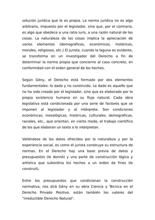 solución jurídica que le es propia. La norma jurídica no es algo
arbitrario, impuesto por el legislador, sino que, por el contrario,
es algo que obedece a una ratio iuris, a una razón natural de las
cosas. La naturaleza de las cosas implica la apreciación de
varios elementos (demográficos, económicos, históricos,
morales, religiosos, etc.) El jurista, cuando la laguna es evidente,
se transforma en un investigador del Derecho a fin de
determinar la norma propia que concierne al caso concreto, en
conformidad con el orden general de los hechos.
Según Gény, el Derecho está formado por dos elementos
fundamentales: lo dado y no construido. Lo dado es aquello que
no ha sido creado por el legislador, sino que es elaborado por la
propia existencia humana en su flujo natural. Cada obra
legislativa está condicionada por una serie de factores que se
imponen al legislador y al intérprete. Son condiciones
económicas, mesológicas, históricas, culturales, demográficas,
raciales, etc., que orientan, en cierto modo, el trabajo científico
de los que elaboran un texto o lo interpretan.
Valiéndose de los datos ofrecidos por la naturaleza y por la
experiencia social, es como el jurista construye su estructura de
normas. En el Derecho hay una base previa de datos y
presupuestos (le donné) y una parte de construcción lógica y
artística que subordina los hechos a un orden de fines (le
construit).
Entre los presupuestos que condicionan la construcción
normativa, nos dirá Gény en su obra Ciencia y Técnica en el
Derecho Privado Positivo, están también los valores del
"irreductible Derecho Natural".
 