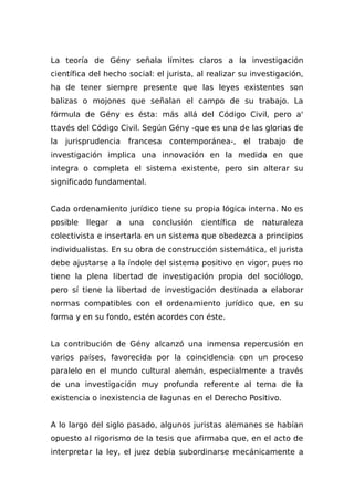 La teoría de Gény señala límites claros a la investigación
científica del hecho social: el jurista, al realizar su investigación,
ha de tener siempre presente que las leyes existentes son
balizas o mojones que señalan el campo de su trabajo. La
fórmula de Gény es ésta: más allá del Código Civil, pero a'
ttavés del Código Civil. Según Gény -que es una de las glorias de
la jurisprudencia francesa contemporánea-, el trabajo de
investigación implica una innovación en la medida en que
integra o completa el sistema existente, pero sin alterar su
significado fundamental.
Cada ordenamiento jurídico tiene su propia lógica interna. No es
posible llegar a una conclusión científica de naturaleza
colectivista e insertarla en un sistema que obedezca a principios
individualistas. En su obra de construcción sistemática, el jurista
debe ajustarse a la índole del sistema positivo en vigor, pues no
tiene la plena libertad de investigación propia del sociólogo,
pero sí tiene la libertad de investigación destinada a elaborar
normas compatibles con el ordenamiento jurídico que, en su
forma y en su fondo, estén acordes con éste.
La contribución de Gény alcanzó una inmensa repercusión en
varios países, favorecida por la coincidencia con un proceso
paralelo en el mundo cultural alemán, especialmente a través
de una investigación muy profunda referente al tema de la
existencia o inexistencia de lagunas en el Derecho Positivo.
A lo largo del siglo pasado, algunos juristas alemanes se habían
opuesto al rigorismo de la tesis que afirmaba que, en el acto de
interpretar la ley, el juez debía subordinarse mecánicamente a
 