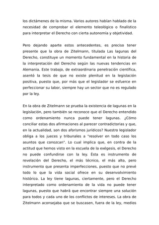 los dictámenes de la misma. Varios autores habían hablado de la
necesidad de comprobar el elemento teleológico o finalístico
para interpretar el Derecho con cierta autonomía y objetividad.
Pero dejando aparte estos antecedentes, es preciso tener
presente que la obra de Zitelmann, titulada Las lagunas del
Derecho, constituye un momento fundamental en la historia de
la interpretación del Derecho según las nuevas tendencias en
Alemania. Este trabajo, de extraordinaria penetración científica,
asentó la tesis de que no existe plenitud en la legislación
positiva, puesto que, por más que el legislador se esfuerce en
perfeccionar su labor, siempre hay un sector que no es regulado
por la ley.
En la obra de Zitelmann se prueba la existencia de lagunas en la
legislación, pero también se reconoce que el Derecho entendido
como ordenamiento nunca puede tener lagunas. ¿Cómo
conciliar estas dos afirmaciones al parecer contradictorias y que,
en la actualidad, son dos aforismos jurídicos? Nuestro legislador
obliga a los jueces y tribunales a "resolver en todo caso los
asuntos que conozcan". Lo cual implica que, en contra de la
actitud que hemos visto en la escuela de la exégesis, el Derecho
no puede confundirse con la ley. Ésta es instrumento de
revelación del Derecho, el más técnico, el más alto, pero
instrumento que presenta imperfecciones, puesto que no prevé
todo lo que la vida social ofrece en su desenvolvimiento
histórico. La ley tiene lagunas, ciertamente, pero el Derecho
interpretado como ordenamiento de la vida no puede tener
lagunas, puesto que habrá que encontrar siempre una solución
para todos y cada uno de los conflictos de intereses. La obra de
Zitelmann aconsejaba que se buscasen, fuera de la ley, medios
 
