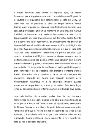y modos técnicos para llenar las lagunas que, se fueren
descubriendo. Y seguía este camino con un talante análogo al de
la cautela y el equilibrio que caracterizan la obra de Gény. Un
paso más nos lo presenta la obra de Eugen Ehrlich. Puede
decirse que, a pesar de algunas manifestaciones iniciales que
pecaban por exceso, Ehrlich se mantuvo en una línea de relativo
equilibrio al instaurar una corriente hermenéutica que, con la
denominación de libre investigación del Derecho (freies Recht),
iba a tener una gran resonancia. El pensamiento de Ehrlich se
desenvolvió en el sentido de una comprensión sociológica del
Derecho. Tuvo profunda repercusión su tesis de que el juez está
facultado para establecer libremente su propia solución (con
base en estudios sociológicos, como es obvio) siempre que de
los textos legales no sea posible inferir una solución que, de una
manera adecuada y justa, corresponda efectivamente al caso de
que se trate. La exigencia de un Derecho justo, postulada por el
gran renovador de la Filosofía del Derecho contemporánea,
Rudolf Stammler, abría camino a la actividad creadora del
intérprete, liberado del tener que recurrir siempre a la
interpretación extensiva o a la analogía, incluso cuando
aparecían incompatibles la norma y el hecho. Esta tesis logró
tener su consagración en el famoso arto 1 del Código Civil suizo.
Una orientación ciertamente audaz fue la de Hermann
Kantorowicz que, en 1906, publicó una obra polémica titulada La
lucha por la Ciencia del Derecho con el significativo seudónimo
de Gneus Flavius, el escriba y después tribuno romano a quien
Pomponio atribuyó el hecho de haber sustraído las leyes de las
actiones, o formulario judicial -cuyo conocimiento había estado
reservado, hasta entonces, exclusivamente a los pontífices-,
para darlas a conocer al pueblo.
 