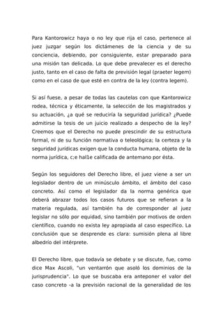 Para Kantorowicz haya o no ley que rija el caso, pertenece al
juez juzgar según los dictámenes de la ciencia y de su
conciencia, debiendo, por consiguiente, estar preparado para
una misión tan delicada. Lo que debe prevalecer es el derecho
justo, tanto en el caso de falta de previsión legal (praeter legem)
como en el caso de que esté en contra de la ley (contra legem).
Si así fuese, a pesar de todas las cautelas con que Kantorowicz
rodea, técnica y éticamente, la selección de los magistrados y
su actuación, ¿a qué se reduciría la seguridad jurídica? ¿Puede
admitirse la tesis de un juicio realizado a despecho de la ley?
Creemos que el Derecho no puede prescindir de su estructura
formal, ni de su función normativa o teleológica; la certeza y la
seguridad jurídicas exigen que la conducta humana, objeto de la
norma jurídica, c;e hal1e calificada de antemano por ésta.
Según los seguidores del Derecho libre, el juez viene a ser un
legislador dentro de un minúsculo ámbito, el ámbito del caso
concreto. Así como el legislador da la norma genérica que
deberá abrazar todos los casos futuros que se refieran a la
materia regulada, así también ha de corresponder al juez
legislar no sólo por equidad, sino también por motivos de orden
científico, cuando no exista ley apropiada al caso específico. La
conclusión que se desprende es clara: sumisión plena al libre
albedrío del intérprete.
El Derecho libre, que todavía se debate y se discute, fue, como
dice Max Ascoli, "un ventarrón que asoló los dominios de la
jurisprudencia". Lo que se buscaba era anteponer el valor del
caso concreto -a la previsión racional de la generalidad de los
 