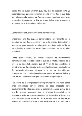 casos. No se puede afirmar que, hoy día, la cuestión esté ya
superada: hay quienes sustentan que la ley es ley y que debe
ser interpretada según su fuerza lógica, mientras que otros
pretenden transformar la ley en mera baliza que amojone la
andadura de la libertad del intérprete.
Comprensión actual del problema hermenéutico
Interpretar una ley supone comprenderla previamente en la
plenitud de sus fines sociales y, de este modo, determinar el
sentido de cada una de sus disposiciones. Solamente así la ley
es aplicable a todos los casos que corresponden a aquellos
objetivos.
Como puede verse, el primer cuidado del hermeneuta
contemporáneo consiste en saber cual es la finalidad social de la
ley en su totalidad, puesto que el fin es lo que posibilita la
penetración en la estructura de sus significaciones particulares.
Se pretende alcanzar, siempre a la luz de los objetivos
propuestos, una correlación coherente entre "el todo de la ley, y
"las partes" representadas por sus artículos y preceptos.
. La teoría de la interpretación que prevaleció hasta hace pocos
años comenzaba por el análisis de cada precepto para,
paulatinamente, irlos reuniendo y obtener el sentido global de la
ley. Es preciso reconocer que el proceso interpretativo no
obedece a esta ascensión mecánica de las partes al todo, sino
que representa una forma de captación del valor de las partes
inserto en la estructura de la ley, inseparable, a su vez, de la
 