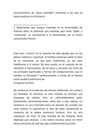 reconocimiento de "leyes naturales" anteriores a las que se
hacen positivas en la historia.
________________________________
1 Observamos que aunque inspirada en la terminología de
Francois Gény. la distinción que hacemos aquí entre "dado" y
"construido" no corresponde a la desarrollada por el ilustre
jurisconsulto francés.
Pues bien, "cultura" es el conjunto de todo aquello que, en los
planos material y espiritual, el hombre construye sobre la base
de la naturaleza, ya sea para modificarla, ya sea para
modificarse a sí mismo. De esta suerte, en el conjunto de los
utensilios e instrumentos, de las obras y servicios, así como de
las actitudes espirituales y formas de comportamiento que el
hombre va formando Y perfeccionando a través de la historia
como caudal o patrimonio de
la especie humana.
No vivimos en el mundo de una manera indiferente, sin rumbo y
sin finalidad. Al contrario, la vida humana es siempre una
búsqueda de valores. Vivir es indiscutiblemente optar
diariamente, permanentemente, entre dos o más valores. La
existencia es una constante toma de posición de acuerdo con
unos valores. Si suprimimos la idea de valor, perderemos la
sustancia de la propia existencia humana. Vivir es una
realización de fines. El más humilde de los hombres tiene
objetivos que alcanzar, y los realiza muchas veces sin tener
plena conciencia de que hay algo condicionando sus actos.
 