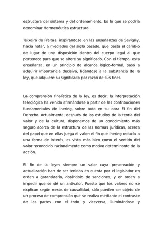 estructura del sistema y del ordenamiento. Es lo que se podría
denominar Hermenéutica estructural.
Teixeira de Freitas, inspirándose en las enseñanzas de Savigny,
hacía notar, a mediados del siglo pasado, que basta el cambio
de lugar de una disposición dentro del cuerpo legal al que
pertenece para que se altere su significado. Con el tiempo, esta
enseñanza, en un principio de alcance lógico-formal, pasó a
adquirir importancia decisiva, ligándose a la substancia de la
ley, que adquiere su significado por razón de sus fines.
La comprensión finalística de la ley, es decir, la interpretación
teleológica ha venido afirmándose a partir de las contribuciones
fundamentales de Ihering, sobre todo en su obra El fin del
Derecho. Actualmente, después de los estudios de la teoría del
valor y de la cultura, disponemos de un conocimiento más
seguro acerca de la estructura de las normas jurídicas, acerca
del papel que en ellas juega el valor: el fin que Ihering reducía a
una forma de interés, es visto más bien como el sentido del
valor reconocido racionalmente como motivo determinante de la
acción.
El fin de la leyes siempre un valor cuya preservación y
actualización han de ser tenidas en cuenta por el legislador en
orden a garantizarlo, dotándolo de sanciones, y en orden a
impedir que se dé un antivalor. Puesto que los valores no se
explican según nexos de causalidad, sólo pueden ser objeto de
un proceso de comprensión que se realiza mediante el contraste
de las partes con el todo y viceversa, iluminándose y
 