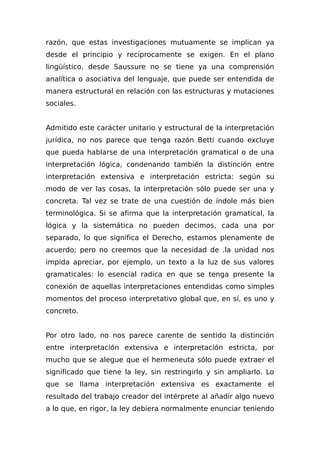 razón, que estas investigaciones mutuamente se implican ya
desde el principio y recíprocamente se exigen. En el plano
lingüístico, desde Saussure no se tiene ya una comprensión
analítica o asociativa del lenguaje, que puede ser entendida de
manera estructural en relación con las estructuras y mutaciones
sociales.
Admitido este carácter unitario y estructural de la interpretación
jurídica, no nos parece que tenga razón Betti cuando excluye
que pueda hablarse de una interpretación gramatical o de una
interpretación lógica, condenando también la distinción entre
interpretación extensiva e interpretación estricta: según su
modo de ver las cosas, la interpretación sólo puede ser una y
concreta. Tal vez se trate de una cuestión de índole más bien
terminológica. Si se afirma que la interpretación gramatical, la
lógica y la sistemática no pueden decimos, cada una por
separado, lo que significa el Derecho, estamos plenamente de
acuerdo; pero no creemos que la necesidad de .la unidad nos
impida apreciar, por ejemplo, un texto a la luz de sus valores
gramaticales: lo esencial radica en que se tenga presente la
conexión de aquellas interpretaciones entendidas como simples
momentos del proceso interpretativo global que, en sí, es uno y
concreto.
Por otro lado, no nos parece carente de sentido la distinción
entre interpretación extensiva e interpretación estricta, por
mucho que se alegue que el hermeneuta sólo puede extraer el
significado que tiene la ley, sin restringirlo y sin ampliarlo. Lo
que se llama interpretación extensiva es exactamente el
resultado del trabajo creador del intérprete al añadir algo nuevo
a lo que, en rigor, la ley debiera normalmente enunciar teniendo
 