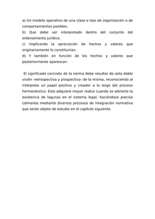 a) Un modelo operativo de una clase o tipo de organización o de
comportamientos posibles.
b) Que debe ser interpretado dentro del conjunto del
ordenamiento jurídico.
c) Implicando la apreciación de hechos y valores que
originariamente lo constituirían.
d) Y también en función de los hechos y valores que
posteriormente aparezcan.
El significado concreto de la norma debe resultar de esta doble
visión -retrospectiva y prospectiva- de la misma, reconociendo al
intérprete un papel positivo y creador a lo largo del proceso
hermenéutico. Esto adquiere mayor realce cuando se advierte la
existencia de lagunas en el sistema legal, haciéndose preciso
colmarlas mediante diversos procesos de integración normativa
que serán objeto de estudio en el capítulo siguiente.
 