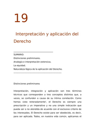 19
Interpretación y aplicación del
Derecho
______________________________________
SUMARIO:
Distinciones preliminares.
Analogía e interpretación extensiva.
La equidad.
Naturaleza lógica de la aplicación del Derecho.
----------------------------------------------------------------
Distinciones preliminares
Interpretación, integración y aplicación son tres términos
técnicos que corresponden a tres conceptos distintos que, a
veces, se confunden a causa de su íntima correlación. Como
hemos visto reiteradamente', el Derecho es siempre una
prescripción y un imperativo y no una simple indicación que
pueda ser o no atendida de acuerdo con el exclusivo criterio de
los interesados. El Derecho existe para ser obedecido, es decir,
para ser aplicado. Todos, en nuestra vida común, aplicamos el
 