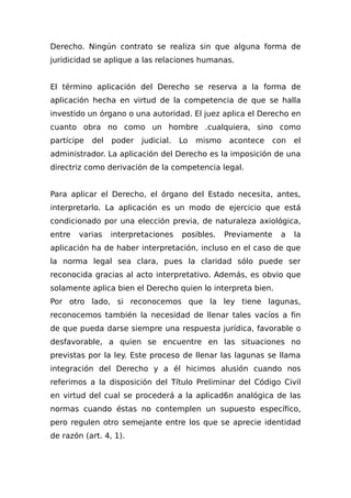 Derecho. Ningún contrato se realiza sin que alguna forma de
juridicidad se aplique a las relaciones humanas.
El término aplicación del Derecho se reserva a la forma de
aplicación hecha en virtud de la competencia de que se halla
investido un órgano o una autoridad. El juez aplica el Derecho en
cuanto obra no como un hombre .cualquiera, sino como
partícipe del poder judicial. Lo mismo acontece con el
administrador. La aplicación del Derecho es la imposición de una
directriz como derivación de la competencia legal.
Para aplicar el Derecho, el órgano del Estado necesita, antes,
interpretarlo. La aplicación es un modo de ejercicio que está
condicionado por una elección previa, de naturaleza axiológica,
entre varias interpretaciones posibles. Previamente a la
aplicación ha de haber interpretación, incluso en el caso de que
la norma legal sea clara, pues la claridad sólo puede ser
reconocida gracias al acto interpretativo. Además, es obvio que
solamente aplica bien el Derecho quien lo interpreta bien.
Por otro lado, si reconocemos que la ley tiene lagunas,
reconocemos también la necesidad de llenar tales vacíos a fin
de que pueda darse siempre una respuesta jurídica, favorable o
desfavorable, a quien se encuentre en las situaciones no
previstas por la ley. Este proceso de llenar las lagunas se llama
integración del Derecho y a él hicimos alusión cuando nos
referimos a la disposición del Título Preliminar del Código Civil
en virtud del cual se procederá a la aplicad6n analógica de las
normas cuando éstas no contemplen un supuesto específico,
pero regulen otro semejante entre los que se aprecie identidad
de razón (art. 4, 1).
 