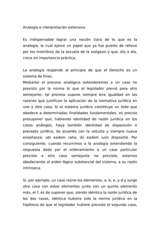 Analogía e interpretación extensiva
Es indispensable lograr una noción clara de lo que es la
analogía, la cual ejerce un papel que ya fue puesto de relieve
por los miembros de la escuela de la exégesis y que, día a día,
crece en importancia práctica.
La analogía responde al principio de que el Derecho es un
sistema de fines.
Mediante el proceso analógico extenderemos a un caso no
previsto por la norma lo que el legislador previó para otro
semejante; tal proceso supone siempre bna igualdad en las
razones que justifican la aplicación de la normativa jurídica en
uno y otro caso. Si el sistema jurídico constituye un todo que
obedece a determinadas finalidades fundamentales, es preciso
presuponer que, habiendo identidad de razón jurídica en los
casos análogos, haya también identidad de disposición o
precepto jurídico, de acuerdo con la vetusta y siempre nueva
enseñanza: ubi eadem ratio, ibi eadem iuris dispositió. Por
consiguiente, cuando recurrimos a la analogía extendiendo la
respuesta dada por el ordenamiento a un caso particular
previsto a otro caso semejante no previsto; estamos
obedeciendo al orden lógico substancial del sistema, a su razón
intrínseca.
Si, por ejemplo, un caso reúne los elementos, a, b, e, y d y surge
otro caso con estos elementos junto con un quinto elemento
más, el f, es de suponer que, siendo idéntica la razón jurídica de
los dos casos, idéntica hubiera sido la norma jurídica en la
hipótesis de que el legislador hubiere previsto el segundo caso,
 