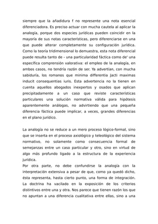 siempre que la añadidura f no represente una nota esencial
diferenciadora. Es preciso actuar con mucha cautela al aplicar la
analogía, porque dos especies jurídicas pueden coincidir en la
mayoría de sus notas características, pero diferenciarse en una
que puede alterar completamente su configuración jurídica.
Como la teoría tridimensional lo demuestra, esta nota diferencial
puede resulta tanto de - una particularidad fáctica como de' una
específica comprensión valorativa: el empleo de la analogía, en
ambos casos, no tendría razón de ser. Ya advertían, con mucha
sabiduría, los romanos que minima differentia Jacti maximas
inducit consequentias iuris. Esta advertencia no la tienen en
cuenta aquellos abogados inexpertos y osados que aplican
precipitadamente a un caso que reviste características
particulares una solución normativa válida para hipótesis
aparentemente análogas, no advirtiendo que una pequeña
diferencia fáctica puede implicar, a veces, grandes diferencias
en el plano jurídico.
La analogía no se reduce a un mero proceso lógico-formal, sino
que se inserta en el proceso axiológico y teleológico del sistema
normativo, no solamente como consecuencia formal de
semejanzas entre un caso particular y otro, sino en virtud de
algo más profundo ligado a la estructura de la experiencia
jurídica.
Por otra parte, no debe confundirse la analogía con la
interpretación extensiva a pesar de que, como ya quedó dicho,
ésta representa, hasta cierto punto, una forma de integración.
La doctrina ha vacilado en la exposición de los criterios
distintivos entre una y otra. Nos parece que tienen razón los que
no apuntan a una diferencia cualitativa entre ellas, sino a una
 