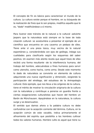 El concepto de fin es básico para caracterizar el mundo de la
cultura. La cultura existe porque el hombre, en su búsqueda de
la realización de fines que le son propios, modifica aquello que le
es, "dado" modificándose a sí mismo.
Para ilustrar este tránsito de lo natural a lo cultural -advierte
Jaspers que la naturaleza está siempre en la base de toda
creación cultural- se acostumbra a presentar el ejemplo de un
científico que encuentra en una caverna un pedazo de sílex.
Tiene ante sí una pieza tosca, muy vecina de lo natural
espontáneo y, considerándola con ojos de geólogo, indaga sus
cualidades para cIasificarla según los esquemas del saber
positivo. Un examen más atento revela que aquel trozo de sílex
recibió una forma resultante -de la interferencia humana, del
trabajo del hombre, adecuándose a fines humanos para servir
como utensilio, como hacha, como arma. Desde este momento
lo dado de naturaleza se convierte en elemento de cultura
adquiriendo una nueva significación y dimensión, exigiendo la
participación del etnólogo, del estudioso de la Antropología
cultural. Este ejemplo, que nos lleva a los orígenes de la cultura,
tiene el mérito de mostrar la vinculación originaria de la cultura
con la naturaleza y contribuye a ponerse en guardia frente a
ciertas exageraciones culturalistas que hacen del hombre un
Barón de Münchausen. Apoyándose en la naturaleza, la cultura
surge y se desenvuelve. .
El sentido que damos ahora a la palabra cultura no debe
confundirse con la acepción corriente del término. Cultura, en la
acepción común de este vocablo, indica primariamente el
afinamiento del espíritu que posibilita a los hombres cultivar
todos los valores humanos. Hombre culto es aquel que tiene su
 