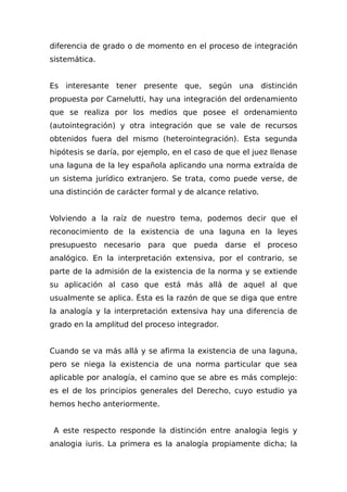 diferencia de grado o de momento en el proceso de integración
sistemática.
Es interesante tener presente que, según una distinción
propuesta por Carnelutti, hay una integración del ordenamiento
que se realiza por los medios que posee el ordenamiento
(autointegración) y otra integración que se vale de recursos
obtenidos fuera del mismo (heterointegración). Esta segunda
hipótesis se daría, por ejemplo, en el caso de que el juez llenase
una laguna de la ley española aplicando una norma extraída de
un sistema jurídico extranjero. Se trata, como puede verse, de
una distinción de carácter formal y de alcance relativo.
Volviendo a la raíz de nuestro tema, podemos decir que el
reconocimiento de la existencia de una laguna en la leyes
presupuesto necesario para que pueda darse el proceso
analógico. En la interpretación extensiva, por el contrario, se
parte de la admisión de la existencia de la norma y se extiende
su aplicación al caso que está más allá de aquel al que
usualmente se aplica. Ésta es la razón de que se diga que entre
la analogía y la interpretación extensiva hay una diferencia de
grado en la amplitud del proceso integrador.
Cuando se va más allá y se afirma la existencia de una laguna,
pero se niega la existencia de una norma particular que sea
aplicable por analogía, el camino que se abre es más complejo:
es el de los principios generales del Derecho, cuyo estudio ya
hemos hecho anteriormente.
A este respecto responde la distinción entre analogia legis y
analogia iuris. La primera es la analogía propiamente dicha; la
 
