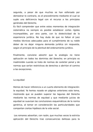 segunda, a pesar de que muchos se han esforzado por
demostrar lo contrario, es el procedimiento mediante el cual se
suple una deficiencia legal con el recurso a los principios
genérales del Derecho.
Es fácil comprender que entre estos momentos de integración
sistemática no siempre es posible establecer cortes rígidos
incompatibles, por otra parte, con la dielecticidad de la
experiencia jurídica. No hay duda de que no faltan al juez
medios técnicos adecuados para el cumplimiento de su noble
deber de no dejar ninguna demanda jurídica sin respuesta,
según el principio de la plenitud del ordenamiento jurídico.
Finalmente, conviene advertir que la analogía no tiene
aplicación en todos los dominios del Derecho; en principio es
inadmisible cuando se trata de normas de carácter penal y de
normas que serían restrictivas de derechos o abrirían el camino
a las excepciones.
La equidad
Hemos de hacer referencia a un cuarto elemento de integración:
la equidad. Ya hemos rozado en páginas anteriores este tema,
mostrando que se pueden superar las lagunas del Derecho
mediante las normas de equidad y que mediante juicios de
equidad se suavizan las conclusiones esquemáticas de la norma
genérica, al tomar en consideración las particularidades que
comportan ciertas hipótesis de la vida social.
Los romanos advertían, con razón, que muchas veces la estricta
aplicación del Derecho trae consecuencias dañosas para la
 