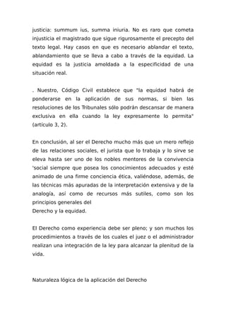 justicia: summum ius, summa iniuria. No es raro que cometa
injusticia el magistrado que sigue rigurosamente el precepto del
texto legal. Hay casos en que es necesario ablandar el texto,
ablandamiento que se lleva a cabo a través de la equidad. La
equidad es la justicia amoldada a la especificidad de una
situación real.
. Nuestro, Código Civil establece que "la equidad habrá de
ponderarse en la aplicación de sus normas, si bien las
resoluciones de los Tribunales sólo podrán descansar de manera
exclusiva en ella cuando la ley expresamente lo permita"
(artículo 3, 2).
En conclusión, al ser el Derecho mucho más que un mero reflejo
de las relaciones sociales, el jurista que lo trabaja y lo sirve se
eleva hasta ser uno de los nobles mentores de la convivencia
'social siempre que posea los conocimientos adecuados y esté
animado de una firme conciencia ética, valiéndose, además, de
las técnicas más apuradas de la interpretación extensiva y de la
analogía, así como de recursos más sutiles, como son los
principios generales del
Derecho y la equidad.
El Derecho como experiencia debe ser pleno; y son muchos los
procedimientos a través de los cuales el juez o el administrador
realizan una integración de la ley para alcanzar la plenitud de la
vida.
Naturaleza lógica de la aplicación del Derecho
 