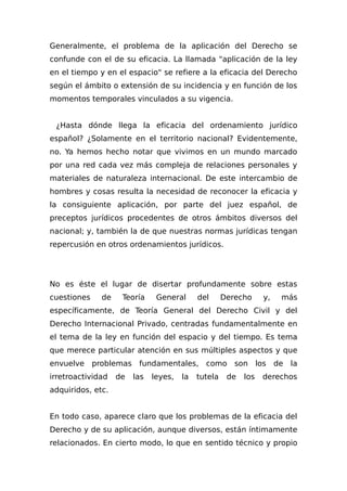 Generalmente, el problema de la aplicación del Derecho se
confunde con el de su eficacia. La llamada "aplicación de la ley
en el tiempo y en el espacio" se refiere a la eficacia del Derecho
según el ámbito o extensión de su incidencia y en función de los
momentos temporales vinculados a su vigencia.
¿Hasta dónde llega la eficacia del ordenamiento jurídico
español? ¿Solamente en el territorio nacional? Evidentemente,
no. Ya hemos hecho notar que vivimos en un mundo marcado
por una red cada vez más compleja de relaciones personales y
materiales de naturaleza internacional. De este intercambio de
hombres y cosas resulta la necesidad de reconocer la eficacia y
la consiguiente aplicación, por parte del juez español, de
preceptos jurídicos procedentes de otros ámbitos diversos del
nacional; y, también la de que nuestras normas jurídicas tengan
repercusión en otros ordenamientos jurídicos.
No es éste el lugar de disertar profundamente sobre estas
cuestiones de Teoría General del Derecho y, más
específicamente, de Teoría General del Derecho Civil y del
Derecho Internacional Privado, centradas fundamentalmente en
el tema de la ley en función del espacio y del tiempo. Es tema
que merece particular atención en sus múltiples aspectos y que
envuelve problemas fundamentales, como son los de la
irretroactividad de las leyes, la tutela de los derechos
adquiridos, etc.
En todo caso, aparece claro que los problemas de la eficacia del
Derecho y de su aplicación, aunque diversos, están íntimamente
relacionados. En cierto modo, lo que en sentido técnico y propio
 