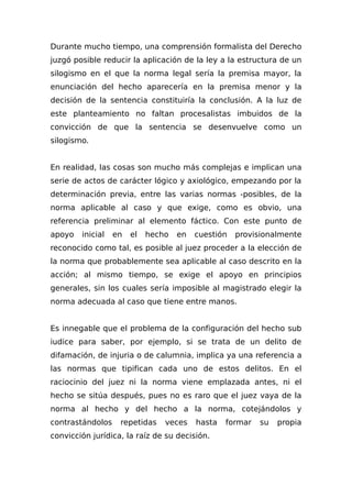 Durante mucho tiempo, una comprensión formalista del Derecho
juzgó posible reducir la aplicación de la ley a la estructura de un
silogismo en el que la norma legal sería la premisa mayor, la
enunciación del hecho aparecería en la premisa menor y la
decisión de la sentencia constituiría la conclusión. A la luz de
este planteamiento no faltan procesalistas imbuidos de la
convicción de que la sentencia se desenvuelve como un
silogismo.
En realidad, las cosas son mucho más complejas e implican una
serie de actos de carácter lógico y axiológico, empezando por la
determinación previa, entre las varias normas -posibles, de la
norma aplicable al caso y que exige, como es obvio, una
referencia preliminar al elemento fáctico. Con este punto de
apoyo inicial en el hecho en cuestión provisionalmente
reconocido como tal, es posible al juez proceder a la elección de
la norma que probablemente sea aplicable al caso descrito en la
acción; al mismo tiempo, se exige el apoyo en principios
generales, sin los cuales sería imposible al magistrado elegir la
norma adecuada al caso que tiene entre manos.
Es innegable que el problema de la configuración del hecho sub
iudice para saber, por ejemplo, si se trata de un delito de
difamación, de injuria o de calumnia, implica ya una referencia a
las normas que tipifican cada uno de estos delitos. En el
raciocinio del juez ni la norma viene emplazada antes, ni el
hecho se sitúa después, pues no es raro que el juez vaya de la
norma al hecho y del hecho a la norma, cotejándolos y
contrastándolos repetidas veces hasta formar su propia
convicción jurídica, la raíz de su decisión.
 