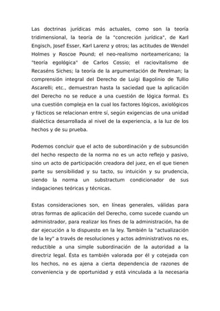Las doctrinas jurídicas más actuales, como son la teoría
tridimensional, la teoría de la "concreción jurídica", de Karl
Engisch, Josef Esser, Karl Larenz y otros; las actitudes de Wendel
Holmes y Roscoe Pound; el neo-realismo norteamericano; la
"teoría egológica" de Carlos Cossio; el raciovitalismo de
Recaséns Siches; la teoría de la argumentación de Perelman; la
comprensión integral del Derecho de Luigi Bagolinio de Tullio
Ascarelli; etc., demuestran hasta la saciedad que la aplicación
del Derecho no se reduce a una cuestión de lógica formal. Es
una cuestión compleja en la cual los factores lógicos, axiológicos
y fácticos se relacionan entre sí, según exigencias de una unidad
dialéctica desarrollada al nivel de la experiencia, a la luz de los
hechos y de su prueba.
Podemos concluir que el acto de subordinación y de subsunción
del hecho respecto de la norma no es un acto reflejo y pasivo,
sino un acto de participación creadora del juez, en el que tienen
parte su sensibilidad y su tacto, su intuición y su prudencia,
siendo la norma un substractum condicionador de sus
indagaciones teóricas y técnicas.
Estas consideraciones son, en líneas generales, válidas para
otras formas de aplicación del Derecho, como sucede cuando un
administrador, para realizar los fines de la administración, ha de
dar ejecución a lo dispuesto en la ley. También la "actualización
de la ley" a través de resoluciones y actos administrativos no es,
reductible a una simple subordinación de la autoridad a la
directriz legal. Ésta es también valorada por él y cotejada con
los hechos, no es ajena a cierta dependencia de razones de
conveniencia y de oportunidad y está vinculada a la necesaria
 