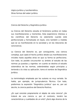 Lógica Jurídica y Iuscibernética.
Otras formas del saber jurídico.
---------------------------------------------------------------------------
Ciencia del Derecho y Dogmática Jurídica
La Ciencia del Derecho estudia el fenómeno jurídico en todas
sus manifestaciones y momentos. Esta experiencia interesa a
los cientificos del Derecho no solamente cuando está
perfeccionada y formalizada en leyes, sino también a medida
que se va manifestando en la sociedad y en las relaciones de
convivencia.
La Ciencia del Derecho es, por consiguiente, una ciencia
compleja, que capta el hecho jurídico desde sus manifestaciones
iniciales hasta aquellas otras en que su forma se perfecciona.
Con todo, es posible circunscribir su ámbito al estudio de las
normas ya puestas y vigentes: en cuanto se destina al estudio
sistemático de las normas, ordenándolas según principios y
teniendo a la vista su aplicación, toma el nombre de Dogmática
Jurídica.
La terminología empleada por los autores es muy variada. Se
habla, por ejemplo, de Jurisprudencia Técnica. Con todo,
preferimos la expresión "Dogmática Jurídica" que es, por así
decirlo, la ciencia positiva del Derecho Positivo.
¿En qué consiste propiamente el objeto de esta ciencia? ¿Se
tratará de una ciencia o, por el contrario, tendrá las
características y cualidades de un arte? ¿Será algo diverso de la
 