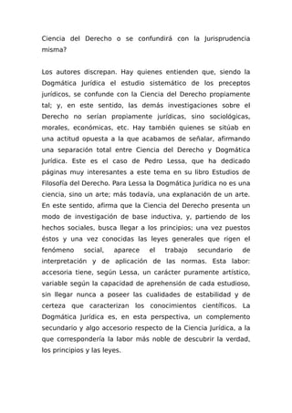 Ciencia del Derecho o se confundirá con la Jurisprudencia
misma?
Los autores discrepan. Hay quienes entienden que, siendo la
Dogmática Jurídica el estudio sistemático de los preceptos
jurídicos, se confunde con la Ciencia del Derecho propiamente
tal; y, en este sentido, las demás investigaciones sobre el
Derecho no serían propiamente jurídicas, sino sociológicas,
morales, económicas, etc. Hay también quienes se sitúab en
una actitud opuesta a la que acabamos de señalar, afirmando
una separación total entre Ciencia del Derecho y Dogmática
Jurídica. Este es el caso de Pedro Lessa, que ha dedicado
páginas muy interesantes a este tema en su libro Estudios de
Filosofía del Derecho. Para Lessa la Dogmática Jurídica no es una
ciencia, sino un arte; más todavía, una explanación de un arte.
En este sentido, afirma que la Ciencia del Derecho presenta un
modo de investigación de base inductiva, y, partiendo de los
hechos sociales, busca llegar a los principios; una vez puestos
éstos y una vez conocidas las leyes generales que rigen el
fenómeno social, aparece el trabajo secundario de
interpretación y de aplicación de las normas. Esta labor:
accesoria tiene, según Lessa, un carácter puramente artístico,
variable según la capacidad de aprehensión de cada estudioso,
sin llegar nunca a poseer las cualidades de estabilidad y de
certeza que caracterizan los conocimientos científicos. La
Dogmática Jurídica es, en esta perspectiva, un complemento
secundario y algo accesorio respecto de la Ciencia Jurídica, a la
que correspondería la labor más noble de descubrir la verdad,
los principios y las leyes.
 