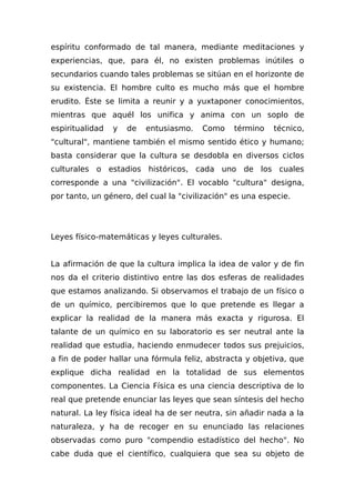 espíritu conformado de tal manera, mediante meditaciones y
experiencias, que, para él, no existen problemas inútiles o
secundarios cuando tales problemas se sitúan en el horizonte de
su existencia. El hombre culto es mucho más que el hombre
erudito. Éste se limita a reunir y a yuxtaponer conocimientos,
mientras que aquél los unifica y anima con un soplo de
espiritualidad y de entusiasmo. Como término técnico,
"cultural", mantiene también el mismo sentido ético y humano;
basta considerar que la cultura se desdobla en diversos ciclos
culturales o estadios históricos, cada uno de los cuales
corresponde a una "civilización". El vocablo "cultura" designa,
por tanto, un género, del cual la "civilización" es una especie.
Leyes físico-matemáticas y leyes culturales.
La afirmación de que la cultura implica la idea de valor y de fin
nos da el criterio distintivo entre las dos esferas de realidades
que estamos analizando. Si observamos el trabajo de un físico o
de un químico, percibiremos que lo que pretende es llegar a
explicar la realidad de la manera más exacta y rigurosa. El
talante de un químico en su laboratorio es ser neutral ante la
realidad que estudia, haciendo enmudecer todos sus prejuicios,
a fin de poder hallar una fórmula feliz, abstracta y objetiva, que
explique dicha realidad en la totalidad de sus elementos
componentes. La Ciencia Física es una ciencia descriptiva de lo
real que pretende enunciar las leyes que sean síntesis del hecho
natural. La ley física ideal ha de ser neutra, sin añadir nada a la
naturaleza, y ha de recoger en su enunciado las relaciones
observadas como puro "compendio estadístico del hecho". No
cabe duda que el científico, cualquiera que sea su objeto de
 