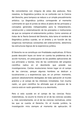 No concordamos con ninguna de estas dos posturas. Para
nosotros, la Dogmática Jurídica no se confunde con la Ciencia
del Derecho, pero tampoco se reduce a un simple procedimiento
artístico. La Dogmática Jurídica corresponde al momento
culminante en que el jurista se eleva al plano de los principios y
conceptos generales indispensables para la interpretación,
construcción y sistematización de los preceptos e instituciones
de que se compone el ordenamiento jurídico. Como veremos al
tratar de la Teoría General del Derecho, ésta toma el nombre de
Dogmática Jurídica cuando, en el ámbito y en función de las
exigencias normativas constantes del ordenamiento, determina
las estructuras lógicas de la experiencia jurídica.
El Derecho no se constituye con finalidades explicativas. El físico
puede descubrir leyes sin tener en cuenta los problemas de la
acción humana, sin preocuparse de las posibles aplicaciones de
sus principios y teorías. Una de las condiciones del progreso
científico radica en el desinterés que preside sus
investigaciones. Ciertas revoluciones tienen lugar en el campo
de las ciencias, porque algunos hombres se dedican a
lucubraciones y a experiencias que, en un primer: momento,
parecen absolutamente desligadas de toda aplicación al mundo
práctico y al campo de los intereses inmediatos. Con mucha
razón, un gran científico ha afirmado que el proceso de la
ciencia está en razón geométrica a su desinterés.
Pero si esto sucede en el campo de las ciencias físico-
matemáticas, no ocurre lo mismo en el de las ciencias sociales
y, más concretamente, en el de las ciencias normativas, entre
las que se cuenta el Derecho. En el mundo jurídico, la
investigación mira siempre al momento de aplicación. El
 