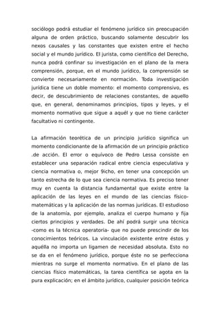 sociólogo podrá estudiar el fenómeno jurídico sin preocupación
alguna de orden práctico, buscando solamente descubrir los
nexos causales y las constantes que existen entre el hecho
social y el mundo jurídico. El jurista, como científico del Derecho,
nunca podrá confinar su investigación en el plano de la mera
comprensión, porque, en el mundo jurídico, la comprensión se
convierte necesariamente en normación. Toda investigación
jurídica tiene un doble momento: el momento comprensivo, es
decir, de descubrimiento de relaciones constantes, de aquello
que, en general, denominamos principios, tipos y leyes, y el
momento normativo que sigue a aquél y que no tiene carácter
facultativo ni contingente.
La afirmación teorética de un principio jurídico significa un
momento condicionante de la afirmación de un principio práctico
.de acción. El error o equívoco de Pedro Lessa consiste en
establecer una separación radical entre ciencia especulativa y
ciencia normativa o, mejor 9icho, en tener una concepción un
tanto estrecha de lo que sea ciencia normativa. Es preciso tener
muy en cuenta la distancia fundamental que existe entre la
aplicación de las leyes en el mundo de las ciencias físico-
matemáticas y la aplicación de las normas jurídicas. El estudioso
de la anatomía, por ejemplo, analiza el cuerpo humano y fija
ciertos principios y verdades. De ahí podrá surgir una técnica
-como es la técnica operatoria- que no puede prescindir de los
conocimientos teóricos. La vinculación existente entre éstos y
aquélla no importa un ligamen de necesidad absoluta. Esto no
se da en el fenómeno jurídico, porque éste no se perfecciona
mientras no surge el momento normativo. En el plano de las
ciencias físico matemáticas, la tarea científica se agota en la
pura explicación; en el ámbito jurídico, cualquier posición teórica
 