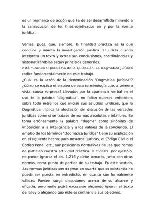 es un momento de acción que ha de ser desarrollada mirando a
la consecución de los fines-objetivados en y por la norma
jurídica.
Vemos, pues, que, siempre, la finalidad práctica es la que
conduce y orienta la investigación jurídica. El jurista cuando
interpreta un texto y extrae sus conclusiones, coordinándolas y
sistematizándolas según principios generales,
está mirando al problema de la aplicación. La Dogmática Jurídica
radica fundamentalmente en este trabajo.
¿Cuál es la razón de la denominación "Dogmática Jurídica"?
¿Cómo se explica el empleo de esta terminología que, a primera
vista, causa sorpresa? Llevados por la apariencia verbal en el
uso de la palabra "dogmática", no faltan quienes entienden,
sobre todo entre los que inician sus estudios jurídicos, que la
Dogmática implica la afectación sin discusión de las verdades
jurídicas como si se tratase de normas absolutas e infalibles. Se
toma erróneamente la palabra "dogma" como sinónimo de
imposición a la inteligencia y a los valores de la conciencia. El
empleo de los términos "Dogmática Jurídica" tiene su explicación
en el siguiente hecho: para nosotros, juristas, el Código Civil o el
Código Penal, etc., son posiciones normativas de .las que hemos
de partir en nuestra actividad práctica. El civilista, por ejemplo,
no puede ignorar el art. 1.216 y debe tomarlo, junto con otras
normas, como punto de partida de su trabajo. En este sentido,
.las normas jurídicas son dogmas en cuanto que su existencia no
puede ser puesta en entredicho, en cuanto son formalmente
válidas. Pueden surgir discusiones acerca de su alcance y
eficacia, pero nadie podrá excusarse alegando ignorar el .texto
de la ley o alegando que éste es contrario a sus objetivos.
 
