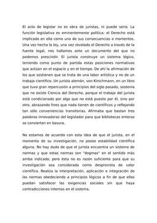 El acto de legislar no es obra de juristas, ni puede serio. La
función legislativa es eminentemente política; el Derecho está
implicado en ella como una de sus consecuencias o momentos.
Una vez hecha la ley, una vez revelado el Derecho a través de la
fuente legal, nos hallamos ante un documento del que no
podemos prescindir. El jurista construye un sistema lógico,
teniendo como punto de partida estas posiciones normativas
que actúan en el espacio y en el tiempo. De ahí la afirmación de
los que sostienen que se trata de una labor artística y no de un
trabajo científico. Un jurista alemán, von Kirschmann, en un libro
que tuvo gran repercusión a principios del siglo pasado, sostenía
que no existe Ciencia del Derecho, porque el trabajo del jurista
está condicionado por algo que no está puesto por él, sino por
otro, abrazando fines que nada tienen de científicos y reflejando
tan sólo conveniencias transitorias. Afirmaba que bastan tres
palabras innovadoras del legislador para que bibliotecas enteras
se conviertan en basura.
No estamos de acuerdo con esta idea de que el jurista, en el
momento de su investigación, no posee estabilidad científica
alguna. No hay duda de que el jurista encuentra un sistema de
normas y que estas normas son "dogmas" en el sentido más
arriba indicado; pero ésta no es razón suficiente para que su
investigación sea considerada como desprovista de valor
científico. Realiza la interpretación, aplicación e integración de
las normas obedeciendo a principios lógicos a fin de que ellas
puedan satisfacer las exigencias sociales sin que haya
contradicciones internas en el sistema.
 