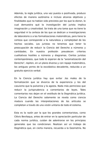 Además, la regla jurídica, una vez puesta o positivada, produce
efectos de manera autónoma e incluso alcanza objetivos y
finalidades que no habían sido previstos por los que la dieron, lo
cual demuestra qué la investigación del jurista implica
imaginación y creatividad. Se trata de una tarea que no tiene la
seguridad ni la certeza de los que se dedican a investigaciones
de laboratorio o a las formalizaciones matemáticas, pero tiene la
certeza que corresponde a la naturaleza y complejidad de los
hechos sociales. Los juristas no tenemos que tener la
preocupación de reducir la Ciencia del Derecho a números y
cantidades. En nuestra profesión prevalecen criterios
cualitativos hostiles a números y diagramas. Ciertos juristas
contemporáneos, que todo lo esperan de la "axiomatización del
Derecho", repiten, en un plano diverso y con ropaje matemático,
los antiguos yerros de la escolástica decadente, reducida a un
gratuito ejercicio verbal.
En la Ciencia jurídica hay que evitar .los males de la
formalización que se divorcia de la experiencia y los del
casuismo que la pulveriza y la agosta. Nada más pernicioso que
reducir la Jurisprudencia a comentarios de leyes. Tales
comentarios nos dejan en el vestíbulo de la Dogmática Jurídica.
La Ciencia del Derecho solamente se revela como ciencia
madura cuando las interpretaciones de los artículos se
completan a través de una visión unitaria de todo el sistema.
Esta es la razón por la que los grandes comentaristas, como
Clóvis Bevilaqua, antes de entrar en la apreciación particular de
cada norma jurídica, cuidan de adentrarse en los principios
generales que las condicionan. Realizan así un trabajo de
Dogmática que, en cierta manera, recuerda a la Geometría. No
 