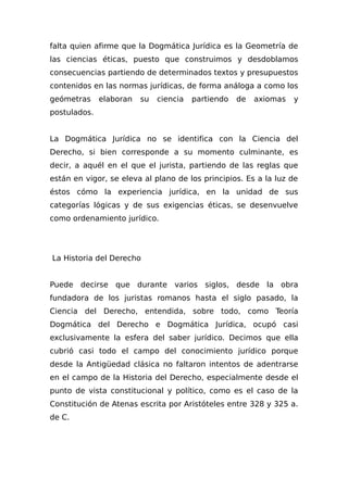 falta quien afirme que la Dogmática Jurídica es la Geometría de
las ciencias éticas, puesto que construimos y desdoblamos
consecuencias partiendo de determinados textos y presupuestos
contenidos en las normas jurídicas, de forma análoga a como los
geómetras elaboran su ciencia partiendo de axiomas y
postulados.
La Dogmática Jurídica no se identifica con la Ciencia del
Derecho, si bien corresponde a su momento culminante, es
decir, a aquél en el que el jurista, partiendo de las reglas que
están en vigor, se eleva al plano de los principios. Es a la luz de
éstos cómo la experiencia jurídica, en la unidad de sus
categorías lógicas y de sus exigencias éticas, se desenvuelve
como ordenamiento jurídico.
La Historia del Derecho
Puede decirse que durante varios siglos, desde la obra
fundadora de los juristas romanos hasta el siglo pasado, la
Ciencia del Derecho, entendida, sobre todo, como Teoría
Dogmática del Derecho e Dogmática Jurídica, ocupó casi
exclusivamente la esfera del saber jurídico. Decimos que ella
cubrió casi todo el campo del conocimiento jurídico porque
desde la Antigüedad clásica no faltaron intentos de adentrarse
en el campo de la Historia del Derecho, especialmente desde el
punto de vista constitucional y político, como es el caso de la
Constitución de Atenas escrita por Aristóteles entre 328 y 325 a.
de C.
 