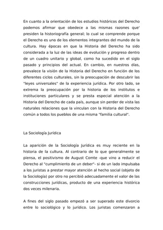 En cuanto a la orientación de los estudios históricos del Derecho
podemos afirmar que obedece a las mismas razones que'
presiden la historiografía general; lo cual se comprende porque
el Derecho es uno de los elementos integrantes del mundo de la
cultura. Hay épocas en que la Historia del Derecho ha sido
considerada a la luz de las ideas de evolución y progreso dentro
de un cuadro unitario y global, como ha sucedido en el siglo
pasado y principios del actual. En cambio, en nuestros días,
prevalece la visión de la Historia del Derecho en función de los
diferentes ciclos culturales, sin la preocupación de descubrir las
"leyes universales" de la experiencia jurídica. Por otro lado, se
extrema la preocupación por la historia de los institutos e
instituciones particulares y se presta especial atención a la
Historia del Derecho de cada país, aunque sin perder de vista las
naturales relaciones que la vinculan con la Historia del Derecho
común a todos los pueblos de una misma "familia cultural".
La Sociología Jurídica
La aparición de la Sociología Jurídica es muy reciente en la
historia de la cultura. Al contrario de lo que generalmente se
piensa, el positivismo de August Comte -que vino a reducir el
Derecho al "cumplimiento de un deber"- si de un lado impulsaba
a los juristas a prestar mayor atención al hecho social (objeto de
la Sociología) por otro no percibió adecuadamente el valor de las
construcciones jurídicas, producto de una experiencia histórica
dos veces milenaria.
A fines del siglo pasado empezó a ser superado este divorcio
entre lo sociológico y lo jurídico. Los juristas comenzaron a
 