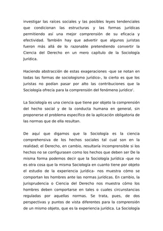 investigar las raíces sociales y las posibles leyes tendenciales
que condicionan las estructuras y las formas jurídicas
permitiendo así una mejor comprensión de su eficacia y
efectividad. También hay que advertir que algunos juristas
fueron más allá de lo razonable pretendiendo convertir la
Ciencia del Derecho en un mero capítulo de la Sociología
Jurídica.
Haciendo abstracción de estas exageraciones -que se notan en
todas las formas de sociologismo jurídico-, lo cierto es que los
juristas no podían pasar por alto las contribuciones que la
Sociología ofrecía para la comprensión del fenómeno jurídico'.
La Sociología es una ciencia que tiene por objeto la comprensión
del hecho social y de la conducta humana en general, sin
proponerse el problema específico de la aplicación obligatoria de
las normas que de ella resultan.
De aquí que digamos que la Sociología es la ciencia
comprehensiva de los hechos sociales tal cual son en la
realidad; el Derecho, en cambio, resultaría incomprensible si los
hechos no se configurasen como los hechos que deben ser De la
misma forma podemos decir que la Sociología Jurídica -que no
es otra cosa que la misma Sociología en cuanto tiene por objeto
el estudio de la experiencia jurídica- nos muestra cómo se
comportan los hombres ante las normas jurídicas. En cambio, la
Jurisprudencia o Ciencia del Derecho nos muestra cómo los
hombres deben comportarse en tales o cuales circunstancias
reguladas por aquellas normas. Se trata, pues, de dos
perspectivas y puntos de vista diferentes para la comprensión
de un mismo objeto, que es la experiencia jurídica. La Sociología
 