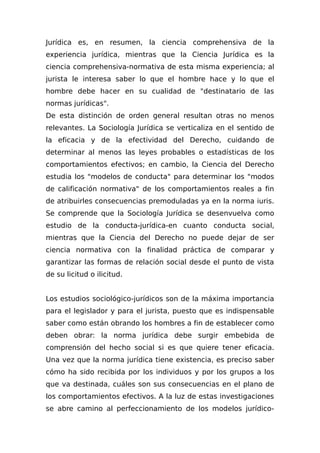 Jurídica es, en resumen, la ciencia comprehensiva de la
experiencia jurídica, mientras que la Ciencia Jurídica es la
ciencia comprehensiva-normativa de esta misma experiencia; al
jurista le interesa saber lo que el hombre hace y lo que el
hombre debe hacer en su cualidad de "destinatario de las
normas jurídicas".
De esta distinción de orden general resultan otras no menos
relevantes. La Sociología Jurídica se verticaliza en el sentido de
la eficacia y de la efectividad del Derecho, cuidando de
determinar al menos las leyes probables o estadísticas de los
comportamientos efectivos; en cambio, la Ciencia del Derecho
estudia los "modelos de conducta" para determinar los "modos
de calificación normativa" de los comportamientos reales a fin
de atribuirles consecuencias premoduladas ya en la norma iuris.
Se comprende que la Sociología Jurídica se desenvuelva como
estudio de la conducta-jurídica-en cuanto conducta social,
mientras que la Ciencia del Derecho no puede dejar de ser
ciencia normativa con la finalidad práctica de comparar y
garantizar las formas de relación social desde el punto de vista
de su licitud o ilicitud.
Los estudios sociológico-jurídicos son de la máxima importancia
para el legislador y para el jurista, puesto que es indispensable
saber como están obrando los hombres a fin de establecer como
deben obrar: la norma jurídica debe surgir embebida de
comprensión del hecho social si es que quiere tener eficacia.
Una vez que la norma jurídica tiene existencia, es preciso saber
cómo ha sido recibida por los individuos y por los grupos a los
que va destinada, cuáles son sus consecuencias en el plano de
los comportamientos efectivos. A la luz de estas investigaciones
se abre camino al perfeccionamiento de los modelos jurídico-
 