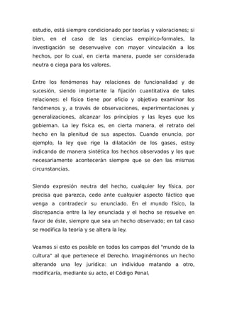 estudio, está siempre condicionado por teorías y valoraciones; si
bien, en el caso de las ciencias empírico-formales, la
investigación se desenvuelve con mayor vinculación a los
hechos, por lo cual, en cierta manera, puede ser considerada
neutra o ciega para los valores.
Entre los fenómenos hay relaciones de funcionalidad y de
sucesión, siendo importante la fijación cuantitativa de tales
relaciones: el físico tiene por oficio y objetivo examinar los
fenómenos y, a través de observaciones, experimentaciones y
generalizaciones, alcanzar los principios y las leyes que los
gobiernan. La ley física es, en cierta manera, el retrato del
hecho en la plenitud de sus aspectos. Cuando enuncio, por
ejemplo, la ley que rige la dilatación de los gases, estoy
indicando de manera sintética los hechos observados y los que
necesariamente acontecerán siempre que se den las mismas
circunstancias.
Siendo expresión neutra del hecho, cualquier ley física, por
precisa que parezca, cede ante cualquier aspecto fáctico que
venga a contradecir su enunciado. En el mundo físico, la
discrepancia entre la ley enunciada y el hecho se resuelve en
favor de éste, siempre que sea un hecho observado; en tal caso
se modifica la teoría y se altera la ley.
Veamos si esto es posible en todos los campos del "mundo de la
cultura" al que pertenece el Derecho. Imaginémonos un hecho
alterando una ley jurídica: un individuo matando a otro,
modificaría, mediante su acto, el Código Penal.
 