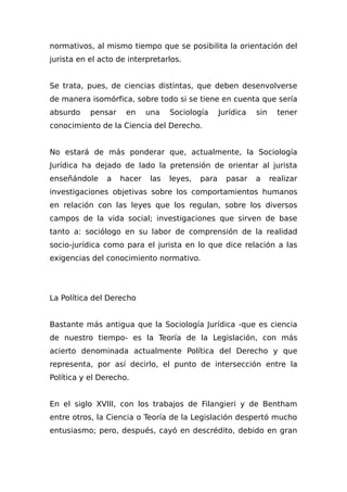 normativos, al mismo tiempo que se posibilita la orientación del
jurista en el acto de interpretarlos.
Se trata, pues, de ciencias distintas, que deben desenvolverse
de manera isomórfica, sobre todo si se tiene en cuenta que sería
absurdo pensar en una Sociología Jurídica sin tener
conocimiento de la Ciencia del Derecho.
No estará de más ponderar que, actualmente, la Sociología
Jurídica ha dejado de lado la pretensión de orientar al jurista
enseñándole a hacer las leyes, para pasar a realizar
investigaciones objetivas sobre los comportamientos humanos
en relación con las leyes que los regulan, sobre los diversos
campos de la vida social; investigaciones que sirven de base
tanto a: sociólogo en su labor de comprensión de la realidad
socio-jurídica como para el jurista en lo que dice relación a las
exigencias del conocimiento normativo.
La Política del Derecho
Bastante más antigua que la Sociología Jurídica -que es ciencia
de nuestro tiempo- es la Teoría de la Legislación, con más
acierto denominada actualmente Política del Derecho y que
representa, por así decirlo, el punto de intersección entre la
Política y el Derecho.
En el siglo XVIII, con los trabajos de Filangieri y de Bentham
entre otros, la Ciencia o Teoría de la Legislación despertó mucho
entusiasmo; pero, después, cayó en descrédito, debido en gran
 