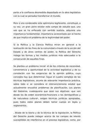 parte a la confianza desmedida depositada en la obra legislativa
con la cual se pensaba transformar el mundo.
Pero si era condenable este optimismo legiferante, constituyó, a
su vez, un gran yerro olvidar este campo de estudio que, una
vez que se ha enfocado con sentido realista, adquiere una
importancia fundamental, importancia acrecentada por el hecho
de que implica el problema de la legitimidad del poder.
Si la Política y la Ciencia Política miran en general a la
realización de los fines de la comunidad a través de la acción del
Estado y de otros centros de poder, la Política del Derecho
indaga las formas y los medios jurídicos más adecuados a la
consecución de aquellos fines.
Se plantea un problema inicial: el de los criterios de necesidad,
conveniencia y oportunidad de la actividad legislativa y de su
correlación con las exigencias de la opinión pública, cuyo
concepto hay que determinar. Sigue el cuadro complejo de las
técnicas legislativas, asunto de relevante importancia práctica,
sobre todo si se considera el intervencionismo estatal que
actualmente envuelve problemas de planificación. Los planes
del Gobierno, cualesquiera que sean sus objetivos -que van
desde los de orden económico-financiero a los demógráficos y
de naturaleza cultural-, exigen técnicas jurídicas apropiadas,
pues todos estos planes deben tomar cuerpo en leyes y
reglamentos.
. Aliado de la teoría y de la técnica de la legislación, la Política
del Derecho puede indagar acerca de los campos de interés
susceptibles de interferirse en el proceso legislativo, como, por
 