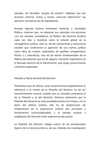 ejemplo, los llámados "grupos de presión" (lobbies) que por
diversos caminos, lícitos o ilícitos, procuran determinar" las
opciones normativas de los legisladores.
Aunque algunos autores pretendan reducirla a Sociología
Política, creemos que, no obstante sus naturales vinculaciones
.con los estudios sociológicos, la Política del Derecho tenderá
cada vez más a revelarse como el estudio global de la
nomogénesis jurídica, esto es, de las valoraciones y estructuras
sociales que condicionan la aparición de una norma jurídica
como obra de síntesis superadora de posibles antagonismos
fáctico s y valorativos. Uno de los temas fundamentales de la
Política del Derecho que ha de adquirir creciente importancia es
el llamado Derecho de la Planificación, que exige conocimientos
y técnicas especiales.
Filosofía y Teoría General del Derecho
Tratándose aquí de ofrecer unos conocimientos propedéuticos la
referencia a la misión de la Filosofía del Derecho ha de ser
necesariamente sumaria, puesto que su concepto presupone el
de la Filosofía y el del Derecho. Diremos solamente que la
Filosofía del Derecho se sitúa paradójicamente en la base y en el
ápice del edificio jurídico; ella ha de proporcionar los
fundamentos de la experiencia jurídica (los principios y
fundamentos transcendentales) y el sentido unitario y
englobante del Derecho como experiencia de justicia.
La Filosofía del Derecho indaga acerca de los presupuestos
lógicos de la Ciencia Jurídica y de sus métodos de investigación
 