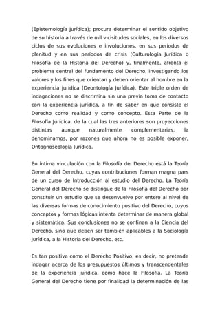 (Epistemología Jurídica); procura determinar el sentido objetivo
de su historia a través de mil vicisitudes sociales, en los diversos
ciclos de sus evoluciones e involuciones, en sus períodos de
plenitud y en sus períodos de crisis (Culturología Jurídica o
Filosofía de la Historia del Derecho) y, finalmente, afronta el
problema central del fundamento del Derecho, investigando los
valores y los fines que orientan y deben orientar al hombre en la
experiencia jurídica (Deontología Jurídica). Este triple orden de
indagaciones no se discrimina sin una previa toma de contacto
con la experiencia jurídica, a fin de saber en que consiste el
Derecho como realidad y como concepto. Esta Parte de la
Filosofía Jurídica, de la cual las tres anteriores son proyecciones
distintas aunque naturalmente complementarias, la
denominamos, por razones que ahora no es posible exponer,
Ontognoseología Jurídica.
En íntima vinculación con la Filosofía del Derecho está la Teoría
General del Derecho, cuyas contribuciones forman magna pars
de un curso de Introducción al estudio del Derecho. La Teoría
General del Derecho se distingue de la Filosofía del Derecho por
constituir un estudio que se desenvuelve por entero al nivel de
las diversas formas de conocimiento positivo del Derecho, cuyos
conceptos y formas lógicas intenta determinar de manera global
y sistemática. Sus conclusiones no se confinan a la Ciencia del
Derecho, sino que deben ser también aplicables a la Sociología
Jurídica, a la Historia del Derecho. etc.
Es tan positiva como el Derecho Positivo, es decir, no pretende
indagar acerca de los presupuestos últimos y transcendentales
de la experiencia jurídica, como hace la Filosofía. La Teoría
General del Derecho tiene por finalidad la determinación de las
 