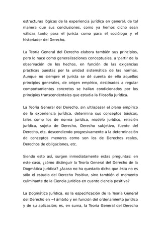 estructuras lógicas de la experiencia jurídica en general, de tal
manera que sus conclusiones, como ya hemos dicho sean
válidas tanto para el jurista como para el sociólogo y el
historiador del Derecho.
La Teoría General del Derecho elabora también sus principios,
pero lo hace como generalizaciones conceptuales, a 'partir de la
observación de los hechos, en función de las exigencias
prácticas puestas por la unidad sistemática de las normas.
Aunque no siempre el jurista se dé cuenta de ello aquellos
principios generales, de origen empírico, destinados a regular
comportamientos concretos se hallan condicionados por los
principios transcendentales que estudia la Filosofía Jurídica.
La Teoría General del Derecho. sin ultrapasar el plano empírico
de la experiencia jurídica, determina sus conceptos básicos,
tales como los de norma jurídica, modelo jurídico, relación
jurídica, sujeto de Derecho, Derecho subjetivo, fuente del
Derecho, etc. descendiendo progresivamente a la determinación
de conceptos menores como son los de Derechos reales,
Derechos de obligaciones, etc.
Siendo esto así, surgen inmediatamente estas preguntas: en
este caso, ¿cómo distinguir la Teoría General del Derecho de la
Dogmática Jurídica? ¿Acaso no ha quedado dicho que ésta no es
sólo el estudio del Derecho Positivo, sino también el momento
culminante de la Ciencia Jurídica en cuanto ciencia positiva?
La Dogmática Jurídica. es la especificación de la Teoría General
del Derecho en ~l ámbito y en función del ordenamiento jurídico
y de su aplicación; es, en suma, la Teoría General del Derecho
 