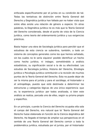 enfocada específicamente por el jurista en su condición de tal.
Todas las tentativas de distinción entre Teoría General del
Derecho y Dogmática Jurídica han fallado por no haber visto que
entre ellas existe una relación de género a especie. En otras
palabras, la Dogmática Jurídica no es más que la Teoría General
del Derecho considerada, desde el punto de vista de la Ciencia
Jurídica, como teoría del ordenamiento jurídico y sus exigencias
prácticas.
Basta hojear una obra de Sociología Jurídica para percibir que el
estudioso de esta ciencia se subordina, también, a todo un
sistema de conceptos generales como los que hemos señalado,
sin los cuales no le sería siquiera' posible identificar un hecho
como hecho jurídico, ni indagar, sometiéndolo a análisis
estadísticos, su significación social o la de su efectividad. Los
estudios de Sociología Jurídica, Historia de! Derecho, Etnología
Jurídica o Psicología Jurídica contribuirán a la revisión de muchos
puntos de la Teoría General del Derecho. Ésta no puede dejar de
ser la misma para el jurista y para el sociólogo, el historiador o
el antropólogo, puesto que está destinada a determinar las
estructuras y categorías lógicas de una única experiencia -que
es. la experiencia jurídica- por todos analizada, si bien este
análisis se realiza, porcada uno de ellos, según su prisma propio
y específico.
En un principio, cuando la Ciencia del Derecho ocupaba ella sola
el campo del Derecho, era natural que la' Teoría General del
Derecho fuese elaborada en función de la Ciencia dogmática del
Derecho. Ha llegado el tiempo de ampliar sus perspectivas en el
sentido de una Teoría General del Derecho común a toda la
problemática jurídica, estudiada por el jurista, por el historiador
 