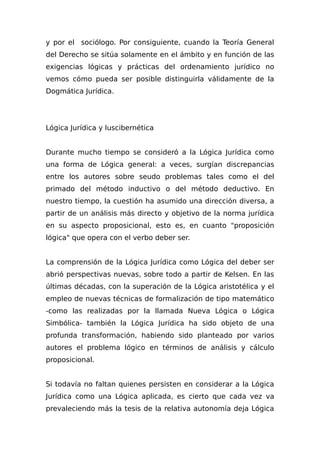 y por el sociólogo. Por consiguiente, cuando la Teoría General
del Derecho se sitúa solamente en el ámbito y en función de las
exigencias lógicas y prácticas del ordenamiento jurídico no
vemos cómo pueda ser posible distinguirla válidamente de la
Dogmática Jurídica.
Lógica Jurídica y Iuscibernética
Durante mucho tiempo se consideró a la Lógica Jurídica como
una forma de Lógica general: a veces, surgían discrepancias
entre los autores sobre seudo problemas tales como el del
primado del método inductivo o del método deductivo. En
nuestro tiempo, la cuestión ha asumido una dirección diversa, a
partir de un análisis más directo y objetivo de la norma jurídica
en su aspecto proposicional, esto es, en cuanto "proposición
lógica" que opera con el verbo deber ser.
La comprensión de la Lógica Jurídica como Lógica del deber ser
abrió perspectivas nuevas, sobre todo a partir de Kelsen. En las
últimas décadas, con la superación de la Lógica aristotélica y el
empleo de nuevas técnicas de formalización de tipo matemático
-como las realizadas por la llamada Nueva Lógica o Lógica
Simbólica- también la Lógica Jurídica ha sido objeto de una
profunda transformación, habiendo sido planteado por varios
autores el problema lógico en términos de análisis y cálculo
proposicional.
Si todavía no faltan quienes persisten en considerar a la Lógica
Jurídica como una Lógica aplicada, es cierto que cada vez va
prevaleciendo más la tesis de la relativa autonomía deja Lógica
 