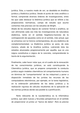 Jurídica. Ésta, a nuestro modo de ver, se desdobla en Analítica
Jurídica y Dialéctica Jurídica. Desde el punto de vista analítico o
formal, comprende diversos órdenes de investigaciones, entre
los que cabe destacar la Deóntica Jurídica que se refiere a las
proposiciones normativas, campo de estudio que asume
contornos más precisos con los estudios de Wright. .
Aliado de los estudios lógicos de carácter formal o analítico, se
van afirmando cada vez más las investigaciones de naturaleza
dialéctica, tanto en el sentido hegeliano-marxista de la
contraposición de opuestos como en el sentido, más actual, que
se armoniza con la Ciencia contemporánea, de una dialéctica de
complementariedad. La Dialéctica Jurídica se pone, de esta
manera, aliado de la Analítica Jurídica, cubriendo ésta los
estadios alcanzados progresivamente por aquélla, que es una
Lógica constitutiva o Lógica de lo concreto, comprendiendo la
teoría de la argumentación.
Finalmente, cabe hacer notar que, en el cuadro de la renovación
de los conocimientos jurídicos, se está constituyendo la
Cibernética Jurídica, que se propone comprender la conducta
jurídica según modelos cibernéticos (el comportamiento humano
en términos de "comportamiento" de las máquinas) y poner a
disposición inmediata de los juristas los recursos de los
computadores electrónicos, por ejemplo, en la tarea legislativa,
en la ordenación polivalente de los datos jurídicos y la
realización rigurosa de cálculos resultantes de la aplicación de
las normas jurídicas donde sea posible la cuantificación.
Parte relevante de la Iuscibernética es la Informática
Jurídica, que abre nuevas y fecundas perspectivas en el sentido
de proporcionar al jurista un "banco de datos". Pero es preciso
 