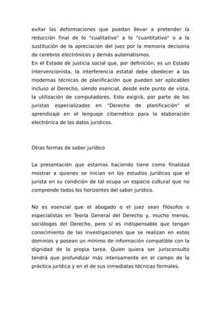 evitar las deformaciones que puedan llevar a pretender la
reducción final de lo "cualitativo" a lo "cuantitativo" o a la
sustitución de la apreciación del juez por la memoria decisoria
de cerebros electrónicos y demás automatismos.
En el Estado de justicia social que, por definición, es un Estado
intervencionista, la interferencia estatal debe obedecer a las
modernas técnicas de planificación que pueden ser aplicables
incluso al Derecho, siendo esencial, desde este punto de vista,
la utilización de computadores. Esto exigirá, por parte de los
juristas especializados en "Derecho de planificación" el
aprendizaje en el lenguaje cibernético para la elaboración
electrónica de los datos jurídicos.
Otras formas de saber jurídico
La presentación que estamos haciendo tiene como finalidad
mostrar a quienes se inician en los estudios jurídicos que el
jurista en su condición de tal ocupa un espacio cultural que no
comprende todos los horizontes del saber jurídico.
No es esencial que el abogado o el juez sean filósofos o
especialistas en Teoría General del Derecho y, mucho menos,
sociólogos del Derecho, pero sí es indispensable que tengan
conocimiento de las investigaciones que se realizan en estos
dominios y posean un mínimo de información compatible con la
dignidad de la propia tarea. Quien quiera ser jurisconsulto
tendrá que profundizar más intensamente en el campo de la
práctica jurídica y en el de sus inmediatas técnicas formales.
 
