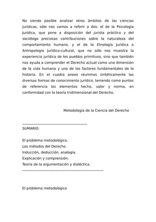 No siendo posible analizar otros ámbitos de las ciencias
jurídicas, sólo nos vamos a referir a dos: el de la Psicología
Jurídica, que pone a disposición del jurista práctico y del
sociólogo preciosas contribuciones sobre la naturaleza del
comportamiento humano, y el de la Etnología Jurídica o
Antropología Jurídico-cultural, que no sólo nos muestra la
experiencia jurídica de los pueblos primitivos, sino que también
nos ayuda a comprender el Derecho actual como una dimensión
de la vida humana y uno de los factores fundamentales de la
historia. En el cuadro anexo reunimos sintéticamente las
diversas formas de conocimiento jurídico, teniendo como puntos
de referencia los elementos hecho, valor y norma, en
conformidad con la teoría tridimensional del Derecho.
Metodología de la Ciencia del Derecho
______________________________________
SUMARIO:
El problema metodológico.
Los métodos del Derecho.
Inducción, deducción, analogía.
Explicación y comprensión.
Teoría de la argumentación y dialéctica.
------------------------------------------------------------------
El problema metodológico
 