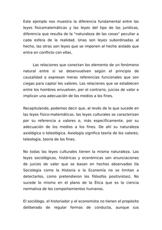 Este ejemplo nos muestra la diferencia fundamental entre las
leyes físicomatemáticas y las leyes del tipo de las jurídicas,
diferencia que resulta de la "naturaleza de las cosas" peculiar a
cada esfera de la realidad. Unas son leyes subordinadas al
hecho, las otras son leyes que se imponen al hecho aislado que
entra en conflicto con ellas.
Las relaciones que conectan los elemento de un fenómeno
natural entre sí se desenvuelven según el principio de
causalidad o expresan meras referencias funcionales que son
ciegas para captar los valores. Las relaciones que se establecen
entre los hombres envuelven, por el contrario, juicios de valor e
implican una adecuación de los medios a los fines.
Recapitulando, podemos decir que, al revés de lo que sucede en
las leyes físico-matemáticas, las leyes culturales se caracterizan
por su referencia a valores o, más específicamente, por su
adecuación de los medios a los fines. De ahí su naturaleza
axiológica o teleológica. Axiología significa teoría de los valores;
teleología, teoría de los fines.
No todas las leyes culturales tienen la misma naturaleza. Las
leyes sociológicas, históricas y económicas son enunciaciones
de juicios de valor que se basan en hechos observados (la
Sociología como la Historia o la Economía no se limitan a
detectarlos, como pretendieron los filósofos positivistas). No
sucede lo mismo en el plano de la Ética que es la ciencia
normativa de los comportamientos humanos.
El sociólogo, el historiador y el economista no tienen el propósito
deliberado de regular formas de conducta, aunque sus
 