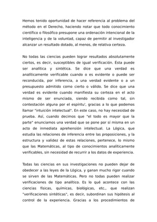 Hemos tenido oportunidad de hacer referencia al problema del
método en el Derecho, haciendo notar que todo conocimiento
científico o filosófico presupone una ordenación intencional de la
inteligencia y de la voluntad, capaz de permitir al investigador
alcanzar un resultado dotado, al menos, de relativa certeza.
No todas las ciencias pueden lograr resultados absolutamente
ciertos, es decir, susceptibles de igual verificación. Ésta puede
ser analítica y sintética. Se dice que una verdad es
analíticamente verificable cuando o es evidente o puede ser
reconducida, por inferencia, a una verdad evidente o a un
presupuesto admitido como cierto o válido. Se dice que una
verdad es evidente cuando manifiesta su certeza en el acto
mismo de ser enunciada, siendo recibida como tal, sin
contestación alguna por el espíritu', gracias a lo que podemos
llamar "intuición intelectual". En este caso, no hay necesidad de
prueba. Así, cuando decimos que "el todo es mayor que la
parte" enunciamos una verdad que se pone por sí misma en un
acto de inmediata aprehensión intelectual. La Lógica, que
estudia las relaciones de inferencia entre las proposiciones, y la
estructura y validez de estas relaciones, pertenece, lo mismo
que las Matemáticas, al tipo de conocimientos analíticamente
verificables, sin necesidad de recurrir a los datos de experiencia.
Todas las ciencias en sus investigaciones no pueden dejar de
obedecer a las leyes de la Lógica, y ganan mucho rigor cuando
se sirven de las Matemáticas. Pero no todas pueden realizar
verificaciones de tipo analítico. Es lo qué acontece con las
ciencias físicas, químicas, biológicas, etc., que realizan
"verificaciones sintéticas", es decir, subordinan sus hipótesis al
control de la experiencia. Gracias a los procedimientos de
 