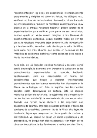 "experimentación", es decir, de experiencias intencionalmente
programadas y dirigidas es como los físicos, los biólogos, etc.,
verifican, en función de los hechos observados, el resultado de
sus investigaciones. También la Psicología contemporánea -muy
distinta de la antigua Psicología Racional- puede valerse de la
experimentación para verificar gran parte de sus' resultados,
aunque quede un vasto campo marginal a las técnicas de
experimentación conocidas. Según nuestro modo de ver las
cosas, la Psicología no puede dejar de recurrir, a la introspección
y a la observación, lo cual en nada disminuye su valor científico,
pues nada hay más absurdo que pensar en términos de los
"modelos de excelencia científica" como serían los de la Física o
los de las Matemáticas.
Pues bien, en las llamadas ciencias humanas y sociales -como
son la Sociología, la Economía y el Derecho- la aplicación de los
procedimientos experimentales es reducida, habiendo
epistemólogos (esto es, especialistas en teoría del
conocimiento) que llegan a declarar 'incompatibles
procedimientos que tan buenos resultados han alcanzado en la
Física, en la Biología, etc. Esto no significa que las ciencias
sociales estén desprovistas de certeza. Ésta se obtiene
mediante el rigor del raciocinio, la objetividad de la observación
de los hechos sociales')! la concordancia de sus enunciados.
Cuando una ciencia social obedece a las exigencias que
acabamos de apuntar, entonces establece principios y leyes. No
son leyes de causalidad, como son las de la Física, sino leyes de
tendencia, leyes que aseguran un cierto grado de certeza y
previsibilidad, ya porque se basan en datos estadísticos y de
probabilidad, ya porque han sido establecidas "con rigor" por la
observación positiva de los fenómenos y hechos sociales. Como
 
